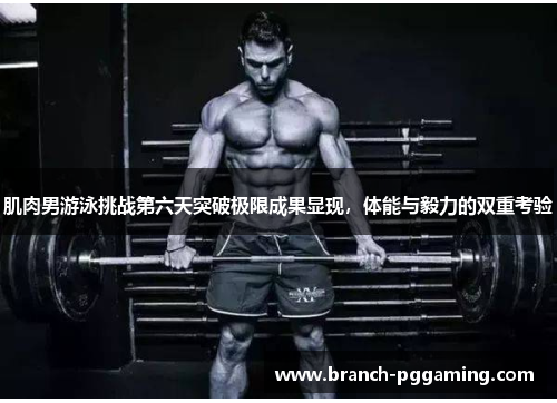 肌肉男游泳挑战第六天突破极限成果显现，体能与毅力的双重考验