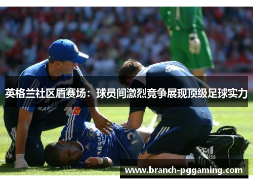 英格兰社区盾赛场:球员间激烈竞争展现顶级足球实力 英格兰社区盾赛场:球员间激烈竞争展现顶级足球实力