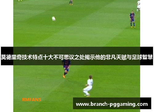 莫德里奇技术特点十大不可思议之处揭示他的非凡天赋与足球智慧