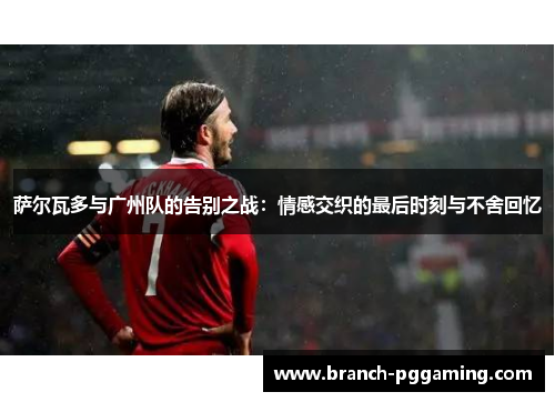 萨尔瓦多与广州队的告别之战:情感交织的最后时刻与不舍回忆 萨尔瓦多与广州队的告别之战:情感交织的最后时刻与不舍回忆
