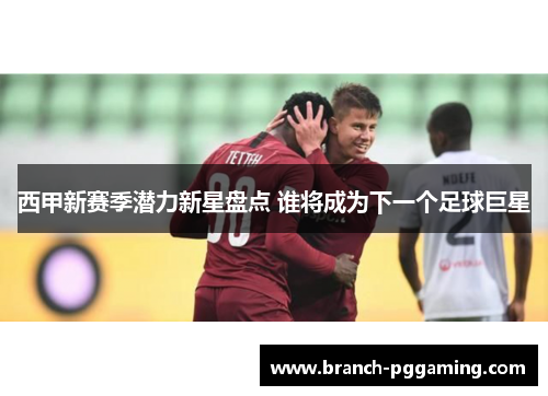 西甲新赛季潜力新星盘点 谁将成为下一个足球巨星