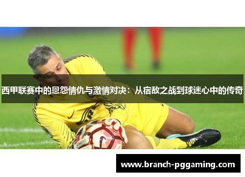 西甲联赛中的恩怨情仇与激情对决：从宿敌之战到球迷心中的传奇