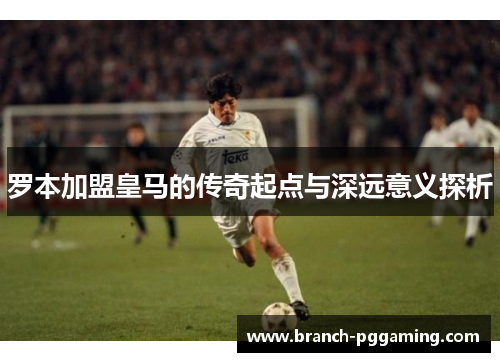 罗本加盟皇马的传奇起点与深远意义探析 罗本加盟皇马的传奇起点与深远意义探析