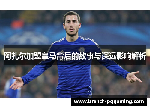 阿扎尔加盟皇马背后的故事与深远影响解析 阿扎尔加盟皇马背后的故事与深远影响解析