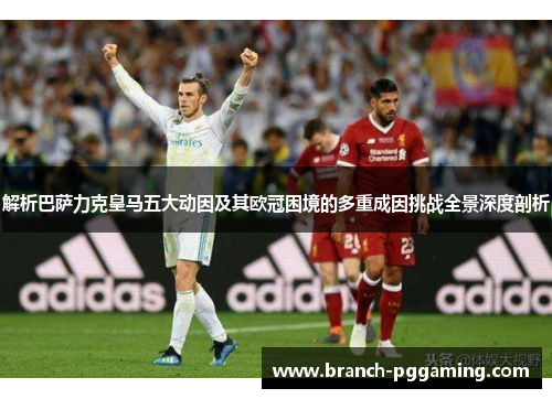 解析巴萨力克皇马五大动因及其欧冠困境的多重成因挑战全景深度剖析 解析巴萨力克皇马五大动因及其欧冠困境的多重成因挑战全景深度剖析