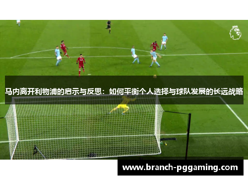 马内离开利物浦的启示与反思:如何平衡个人选择与球队发展的长远战略 马内离开利物浦的启示与反思:如何平衡个人选择与球队发展的长远战略