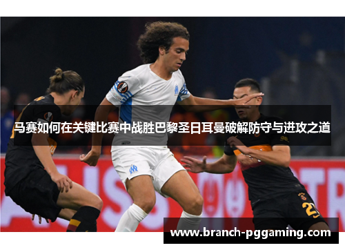 马赛如何在关键比赛中战胜巴黎圣日耳曼破解防守与进攻之道