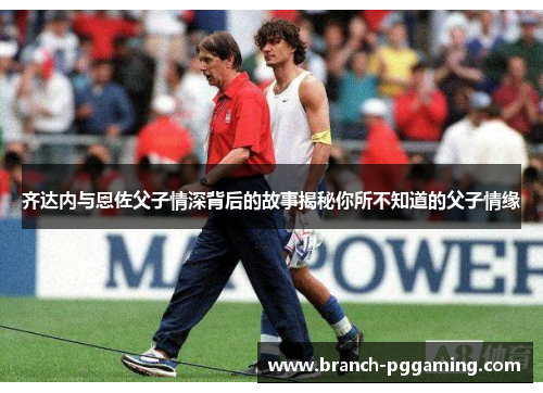 齐达内与恩佐父子情深背后的故事揭秘你所不知道的父子情缘