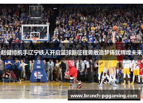 赵健博携手辽宁铁人开启篮球新征程勇敢追梦铸就辉煌未来