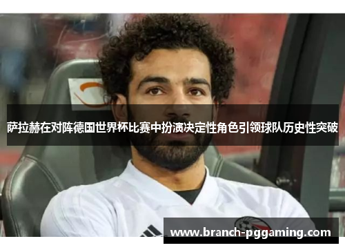 萨拉赫在对阵德国世界杯比赛中扮演决定性角色引领球队历史性突破
