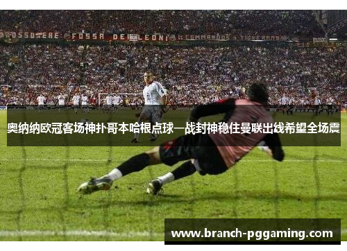 奥纳纳欧冠客场神扑哥本哈根点球一战封神稳住曼联出线希望全场震 奥纳纳欧冠客场神扑哥本哈根点球一战封神稳住曼联出线希望全场震