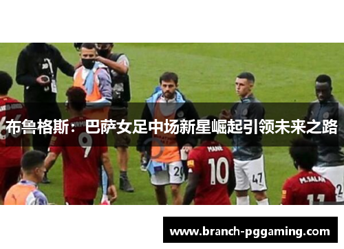 布鲁格斯：巴萨女足中场新星崛起引领未来之路