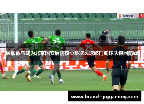 恩加德乌成为北京国安后防核心多次头球破门助球队稳固防线 恩加德乌成为北京国安后防核心多次头球破门助球队稳固防线