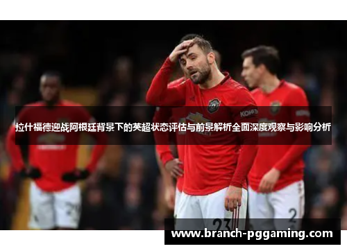 拉什福德迎战阿根廷背景下的英超状态评估与前景解析全面深度观察与影响分析