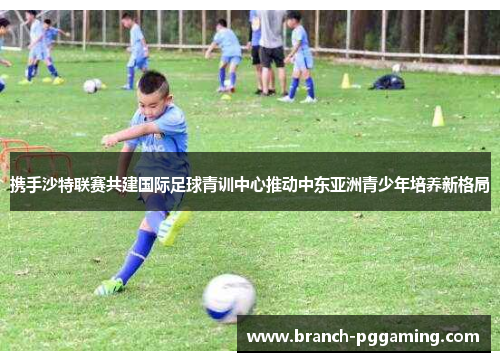 携手沙特联赛共建国际足球青训中心推动中东亚洲青少年培养新格局 携手沙特联赛共建国际足球青训中心推动中东亚洲青少年培养新格局
