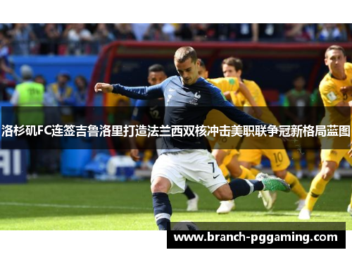洛杉矶FC连签吉鲁洛里打造法兰西双核冲击美职联争冠新格局蓝图