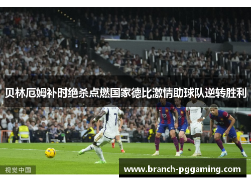 贝林厄姆补时绝杀点燃国家德比激情助球队逆转胜利 贝林厄姆补时绝杀点燃国家德比激情助球队逆转胜利