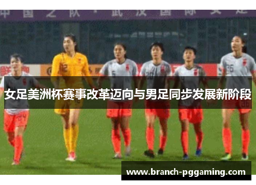 女足美洲杯赛事改革迈向与男足同步发展新阶段